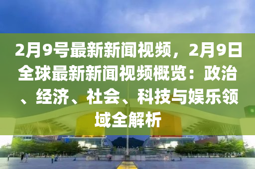 2月9号最新新闻视频，2月9日全球最新新闻视频概览：政治、经济、社会、科技与娱乐领域全解析