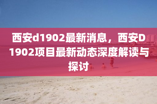 西安d1902最新消息，西安D1902项目最新动态深度解读与探讨