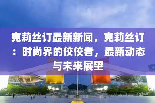 克莉丝订最新新闻，克莉丝订：时尚界的佼佼者，最新动态与未来展望