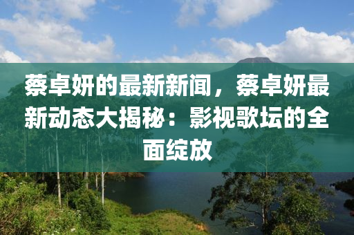 蔡卓妍的最新新闻，蔡卓妍最新动态大揭秘：影视歌坛的全面绽放