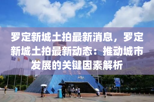罗定新城土拍最新消息，罗定新城土拍最新动态：推动城市发展的关键因素解析