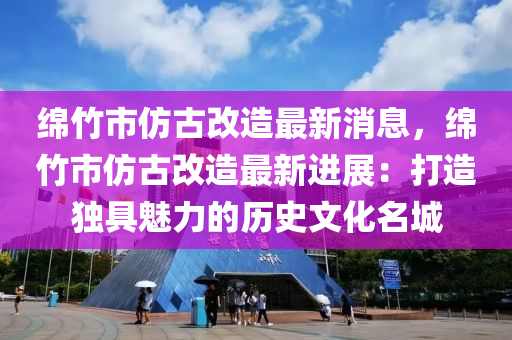 绵竹市仿古改造最新消息，绵竹市仿古改造最新进展：打造独具魅力的历史文化名城