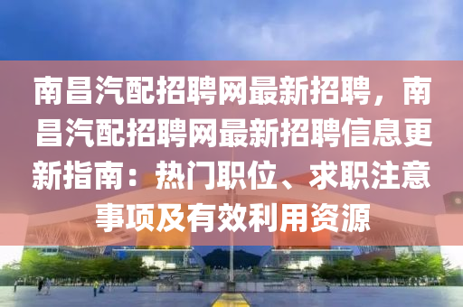 南昌汽配招聘网最新招聘，南昌汽配招聘网最新招聘信息更新指南：热门职位、求职注意事项及有效利用资源