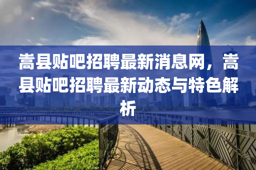 嵩县贴吧招聘最新消息网，嵩县贴吧招聘最新动态与特色解析