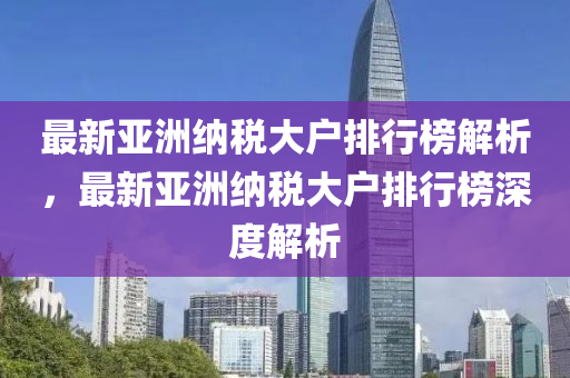 最新亚洲纳税大户排行榜解析，最新亚洲纳税大户排行榜深度解析
