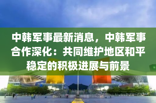 中韩军事最新消息，中韩军事合作深化：共同维护地区和平稳定的积极进展与前景