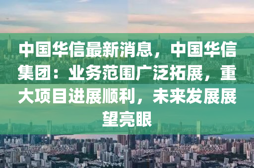 中国华信最新消息，中国华信集团：业务范围广泛拓展，重大项目进展顺利，未来发展展望亮眼