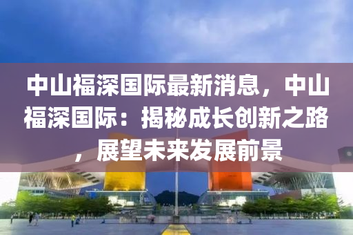 中山福深国际最新消息，中山福深国际：揭秘成长创新之路，展望未来发展前景
