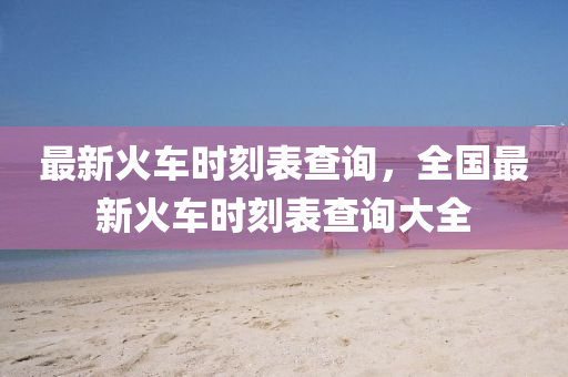 最新火车时刻表查询，全国最新火车时刻表查询大全