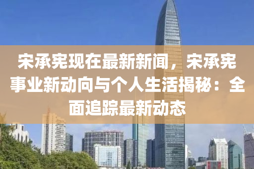 宋承宪现在最新新闻，宋承宪事业新动向与个人生活揭秘：全面追踪最新动态
