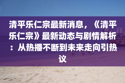 清平乐仁宗最新消息，《清平乐仁宗》最新动态与剧情解析：从热播不断到未来走向引热议