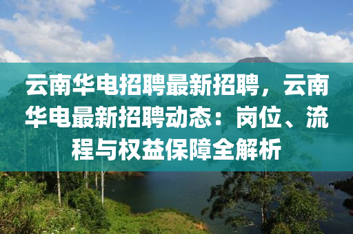 云南华电招聘最新招聘，云南华电最新招聘动态：岗位、流程与权益保障全解析
