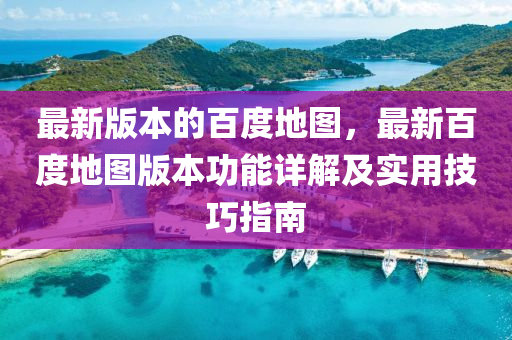 最新版本的百度地图，最新百度地图版本功能详解及实用技巧指南