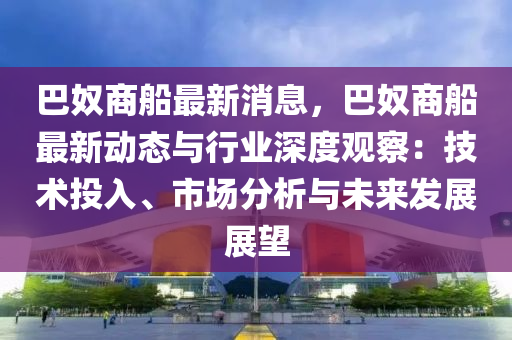 巴奴商船最新消息，巴奴商船最新动态与行业深度观察：技术投入、市场分析与未来发展展望