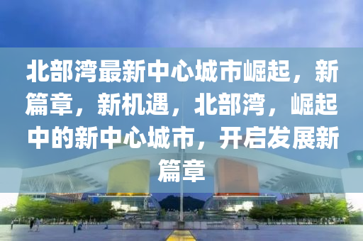 北部湾最新中心城市崛起，新篇章，新机遇，北部湾，崛起中的新中心城市，开启发展新篇章