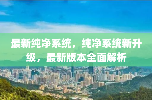 最新纯净系统，纯净系统新升级，最新版本全面解析