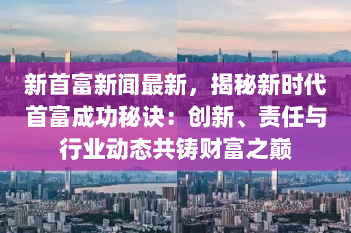 新首富新闻最新，揭秘新时代首富成功秘诀：创新、责任与行业动态共铸财富之巅