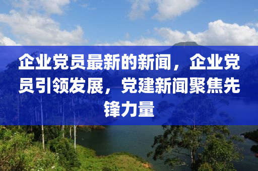 企业党员最新的新闻，企业党员引领发展，党建新闻聚焦先锋力量
