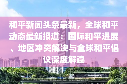 和平新闻头条最新，全球和平动态最新报道：国际和平进展、地区冲突解决与全球和平倡议深度解读