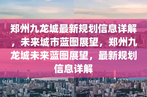 郑州九龙城最新规划信息详解，未来城市蓝图展望，郑州九龙城未来蓝图展望，最新规划信息详解