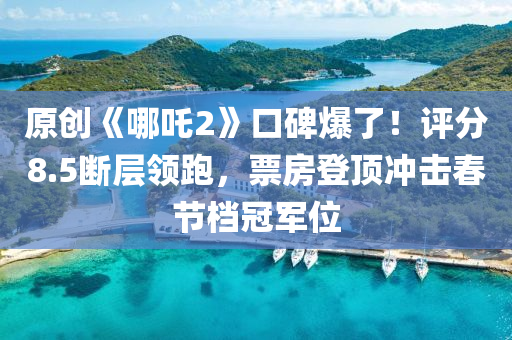 原创《哪吒2》口碑爆了！评分8.5断层领跑，票房登顶冲击春节档冠军位