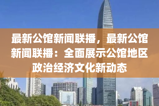最新公馆新闻联播，最新公馆新闻联播：全面展示公馆地区政治经济文化新动态