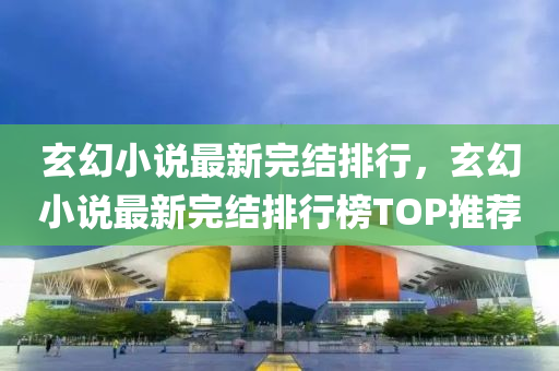 玄幻小说最新完结排行，玄幻小说最新完结排行榜TOP推荐