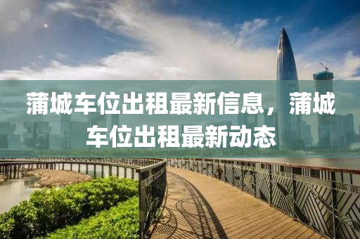 蒲城车位出租最新信息，蒲城车位出租最新动态