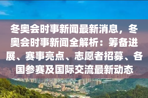 冬奥会时事新闻最新消息，冬奥会时事新闻全解析：筹备进展、赛事亮点、志愿者招募、各国参赛及国际交流最新动态