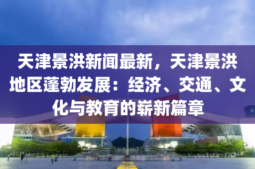 天津景洪新闻最新，天津景洪地区蓬勃发展：经济、交通、文化与教育的崭新篇章