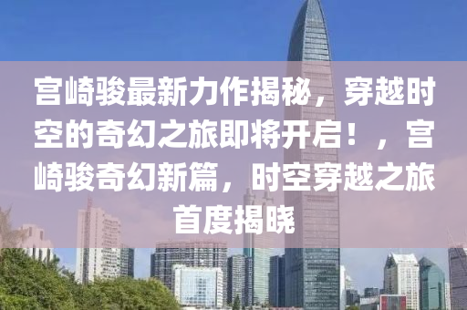宫崎骏最新力作揭秘，穿越时空的奇幻之旅即将开启！，宫崎骏奇幻新篇，时空穿越之旅首度揭晓