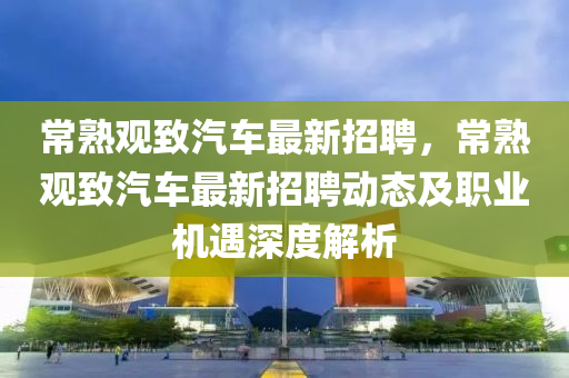 常熟观致汽车最新招聘，常熟观致汽车最新招聘动态及职业机遇深度解析