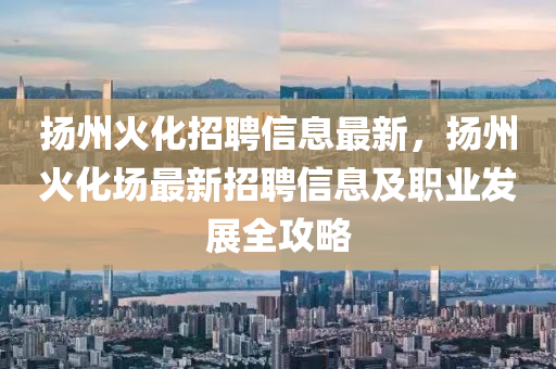 扬州火化招聘信息最新，扬州火化场最新招聘信息及职业发展全攻略