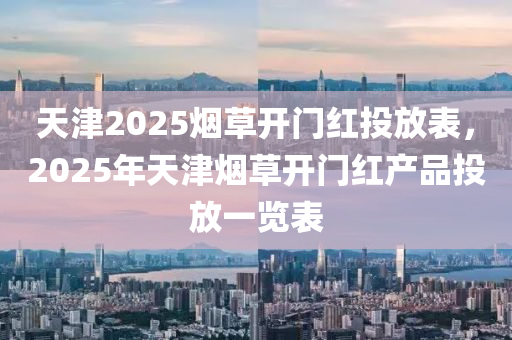 天津2025烟草开门红投放表，2025年天津烟草开门红产品投放一览表