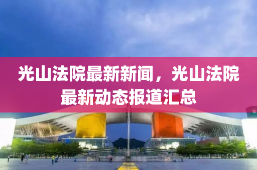 光山法院最新新闻，光山法院最新动态报道汇总