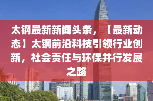 太钢最新新闻头条，【最新动态】太钢前沿科技引领行业创新，社会责任与环保并行发展之路