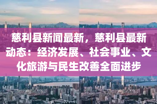 慈利县新闻最新，慈利县最新动态：经济发展、社会事业、文化旅游与民生改善全面进步