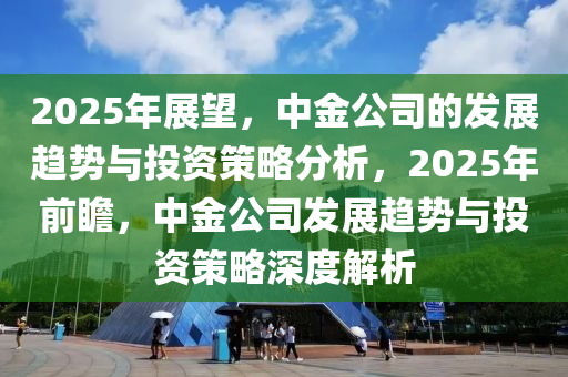 2025年展望，中金公司的发展趋势与投资策略分析，2025年前瞻，中金公司发展趋势与投资策略深度解析