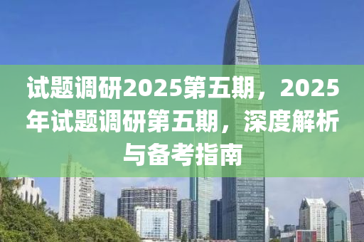 试题调研2025第五期，2025年试题调研第五期，深度解析与备考指南