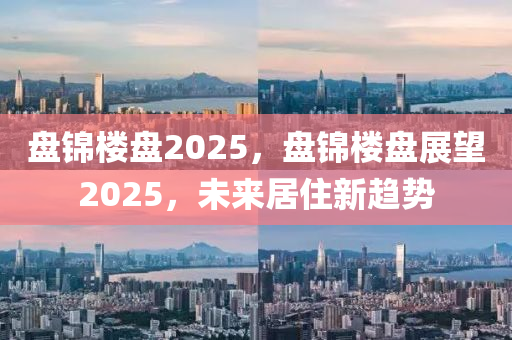 盘锦楼盘2025，盘锦楼盘展望2025，未来居住新趋势