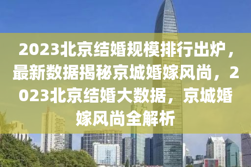 2023北京结婚规模排行出炉，最新数据揭秘京城婚嫁风尚，2023北京结婚大数据，京城婚嫁风尚全解析