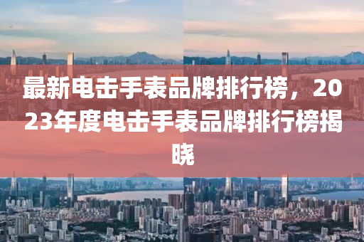 最新电击手表品牌排行榜，2023年度电击手表品牌排行榜揭晓