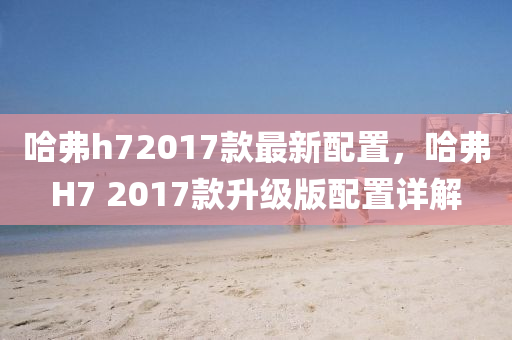 哈弗h72017款最新配置，哈弗H7 2017款升级版配置详解