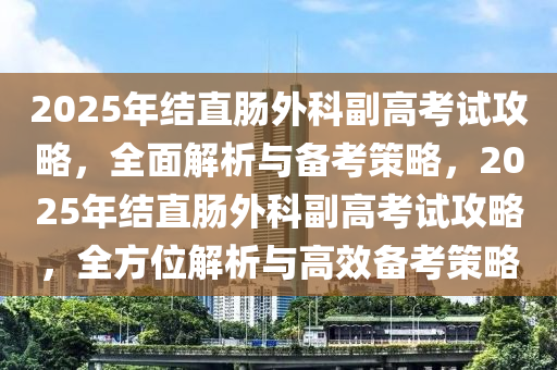 2025年结直肠外科副高考试攻略，全面解析与备考策略，2025年结直肠外科副高考试攻略，全方位解析与高效备考策略
