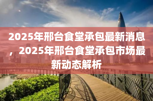 2025年邢台食堂承包最新消息，2025年邢台食堂承包市场最新动态解析