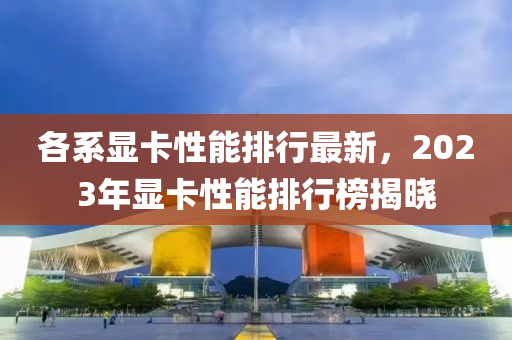 各系显卡性能排行最新，2023年显卡性能排行榜揭晓