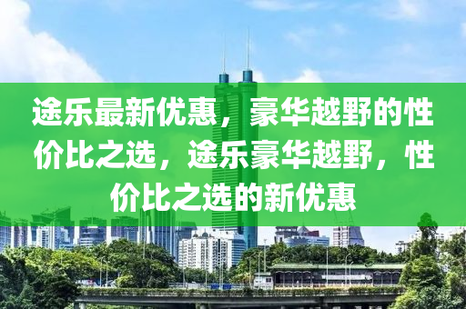 途乐最新优惠，豪华越野的性价比之选，途乐豪华越野，性价比之选的新优惠