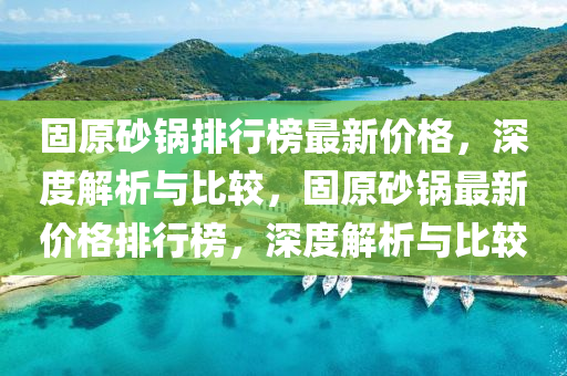 固原砂锅排行榜最新价格，深度解析与比较，固原砂锅最新价格排行榜，深度解析与比较