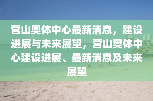 营山奥体中心最新消息，建设进展与未来展望，营山奥体中心建设进展、最新消息及未来展望