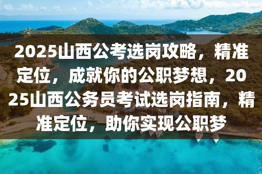 2025山西公考选岗攻略，精准定位，成就你的公职梦想，2025山西公务员考试选岗指南，精准定位，助你实现公职梦